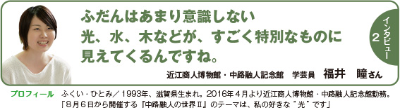 インタビュー２：ふだんはあまり意識しない光、水、木などが、すごく特別なものに見えてくるんですね。　近江商人博物館・中路融人記念館　学芸員　福井　瞳さん